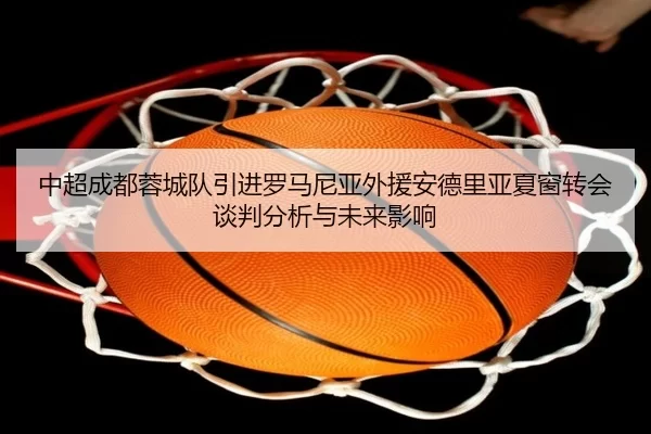中超成都蓉城队引进罗马尼亚外援安德里亚夏窗转会谈判分析与未来影响